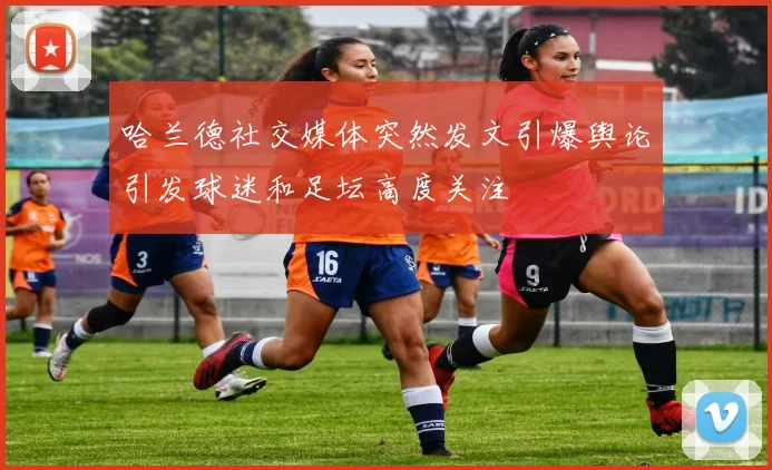 哈兰德社交媒体突然发文引爆舆论引发球迷和足坛高度关注